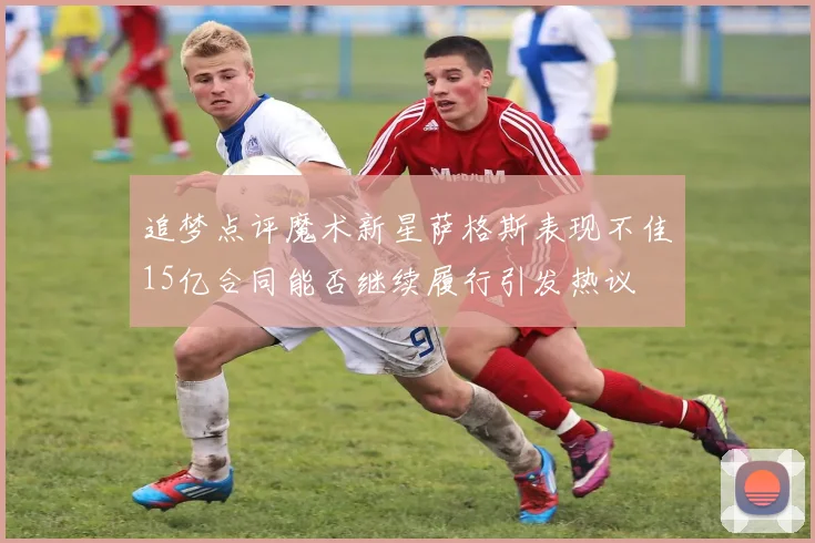 追梦点评魔术新星萨格斯表现不佳15亿合同能否继续履行引发热议