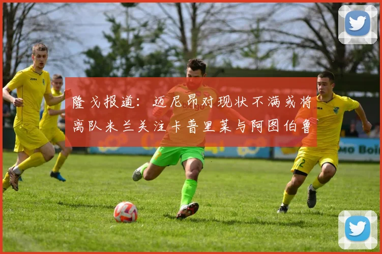 隆戈报道：迈尼昂对现状不满或将离队米兰关注卡普里莱与阿图伯鲁转会动态