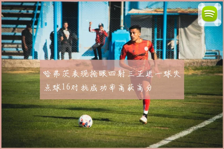 哈弗茨表现抢眼四射三正进一球失点球16对抗成功率高获高分
