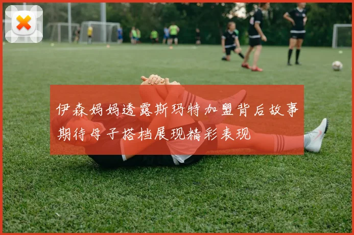 伊森妈妈透露斯玛特加盟背后故事期待母子搭档展现精彩表现