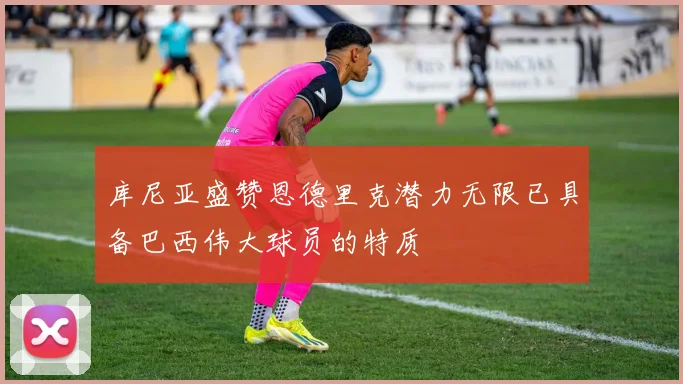 库尼亚盛赞恩德里克潜力无限已具备巴西伟大球员的特质