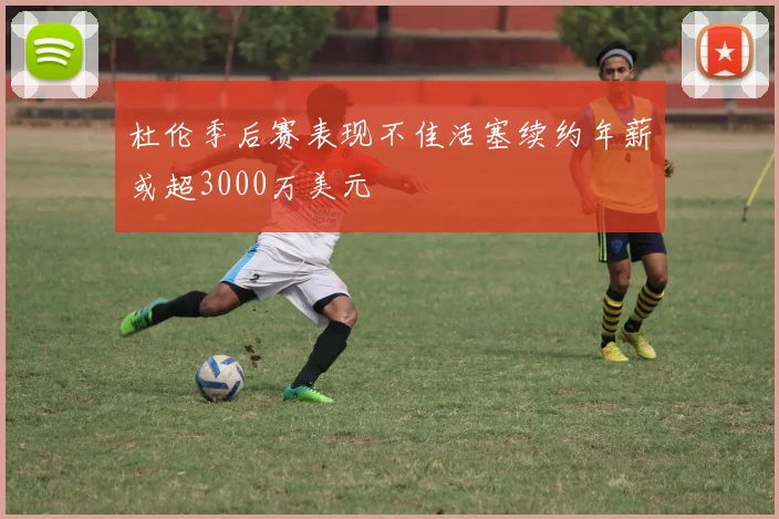 杜伦季后赛表现不佳活塞续约年薪或超3000万美元