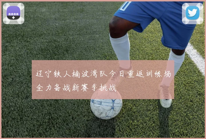 辽宁铁人楠波湾队今日重返训练场全力备战新赛季挑战
