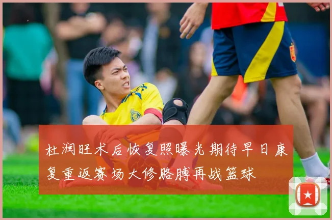 杜润旺术后恢复照曝光期待早日康复重返赛场大修胳膊再战篮球
