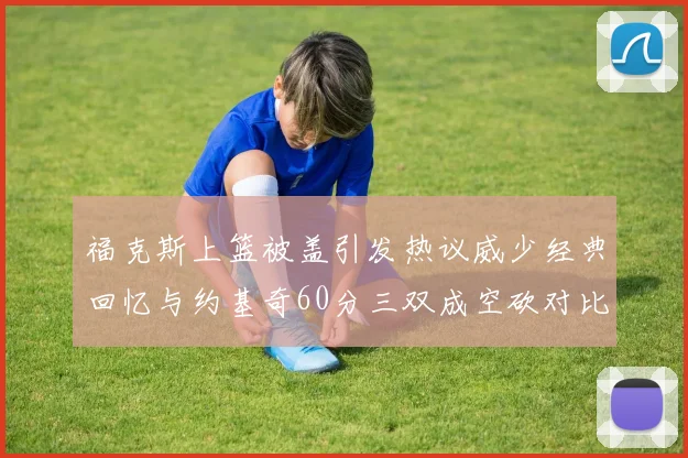福克斯上篮被盖引发热议威少经典回忆与约基奇60分三双成空砍对比