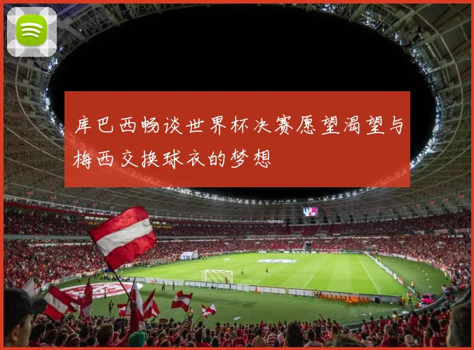库巴西畅谈世界杯决赛愿望渴望与梅西交换球衣的梦想