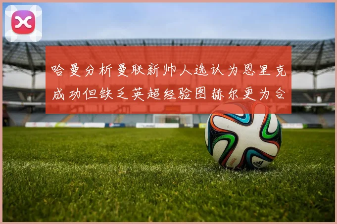 哈曼分析曼联新帅人选认为恩里克成功但缺乏英超经验图赫尔更为合适