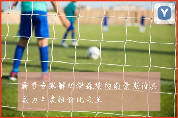 薪资专家解析伊森续约前景期待其成为年度性价比之王
