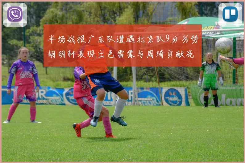 半场战报广东队遭遇北京队9分劣势胡明轩表现出色雷蒙与周琦贡献亮眼数据