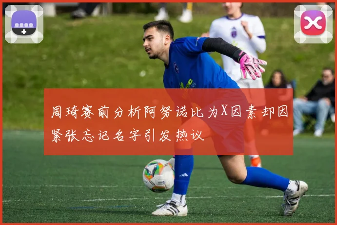 周琦赛前分析阿努诺比为X因素却因紧张忘记名字引发热议