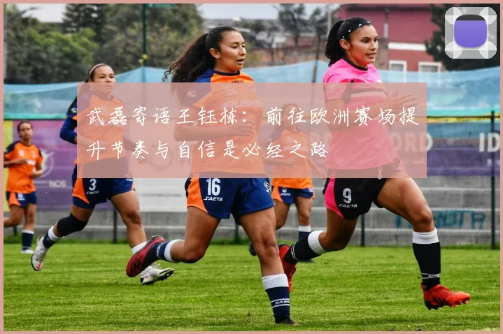 武磊寄语王钰栋：前往欧洲赛场提升节奏与自信是必经之路