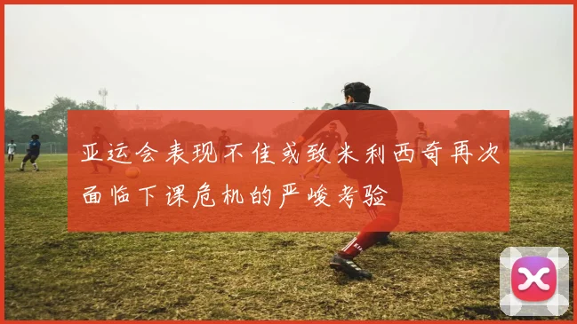亚运会表现不佳或致米利西奇再次面临下课危机的严峻考验
