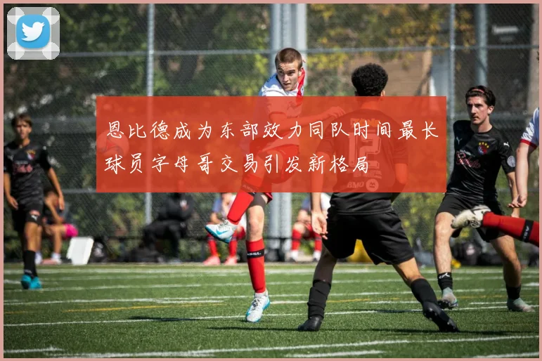 恩比德成为东部效力同队时间最长球员字母哥交易引发新格局