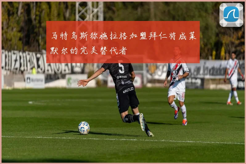 马特乌斯称施拉格加盟拜仁将成莱默尔的完美替代者