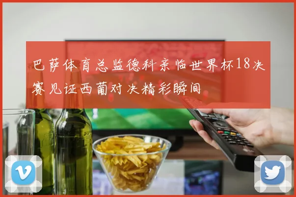 巴萨体育总监德科亲临世界杯18决赛见证西葡对决精彩瞬间